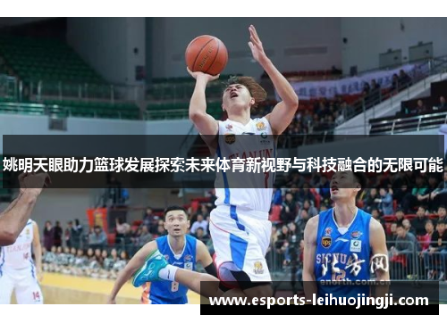 姚明天眼助力篮球发展探索未来体育新视野与科技融合的无限可能