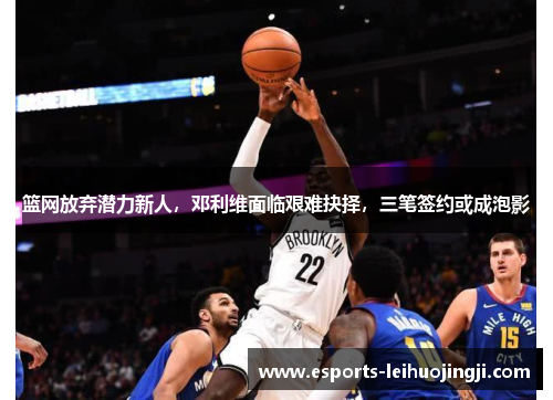 篮网放弃潜力新人，邓利维面临艰难抉择，三笔签约或成泡影